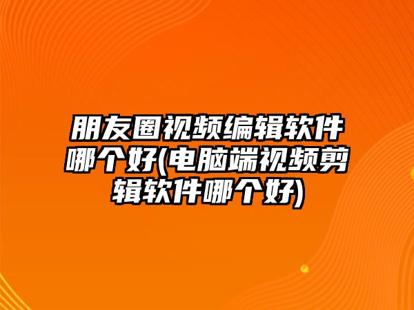 朋友圈視頻編輯軟件哪個好(電腦端視頻剪輯軟件哪個好)