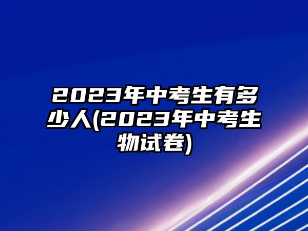 2023年中考生有多少人(2023年中考生物試卷)