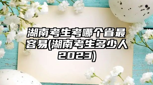 湖南考生考哪個省最容易(湖南考生多少人2023)