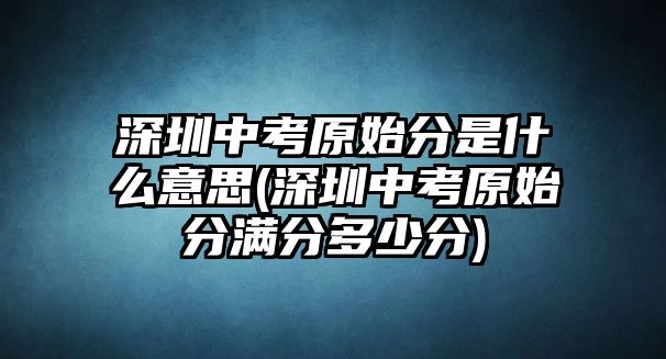 深圳中考原始分是什么意思(深圳中考原始分滿分多少分)