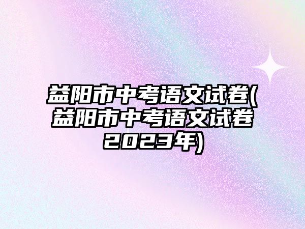 益陽(yáng)市中考語(yǔ)文試卷(益陽(yáng)市中考語(yǔ)文試卷2023年)