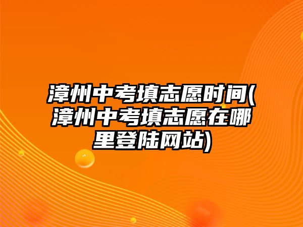 漳州中考填志愿時間(漳州中考填志愿在哪里登陸網(wǎng)站)