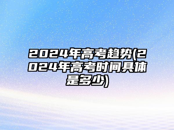 2024年高考趨勢(shì)(2024年高考時(shí)間具體是多少)