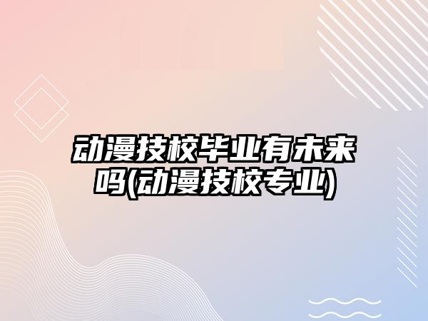 動漫技校畢業(yè)有未來嗎(動漫技校專業(yè))