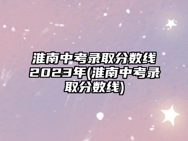 淮南中考錄取分?jǐn)?shù)線2023年(淮南中考錄取分?jǐn)?shù)線)