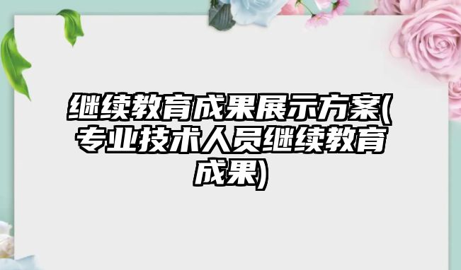 繼續(xù)教育成果展示方案(專業(yè)技術(shù)人員繼續(xù)教育成果)