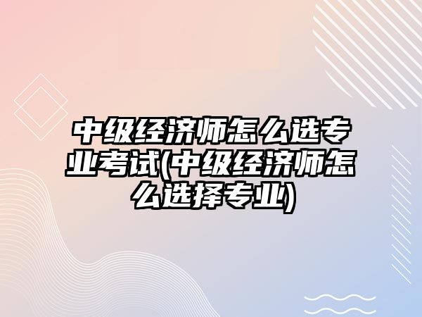 中級(jí)經(jīng)濟(jì)師怎么選專業(yè)考試(中級(jí)經(jīng)濟(jì)師怎么選擇專業(yè))