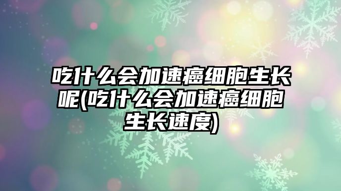 吃什么會(huì)加速癌細(xì)胞生長呢(吃什么會(huì)加速癌細(xì)胞生長速度)