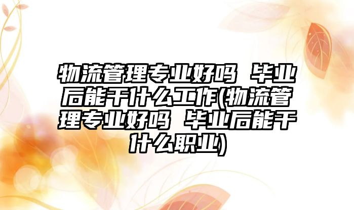 物流管理專業(yè)好嗎 畢業(yè)后能干什么工作(物流管理專業(yè)好嗎 畢業(yè)后能干什么職業(yè))