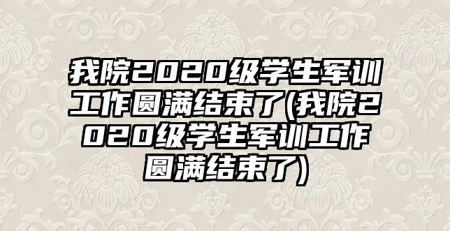 我院2020級學生軍訓工作圓滿結束了(我院2020級學生軍訓工作圓滿結束了)