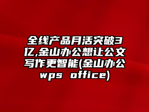 全線產(chǎn)品月活突破3億,金山辦公想讓公文寫作更智能(金山辦公wps office)