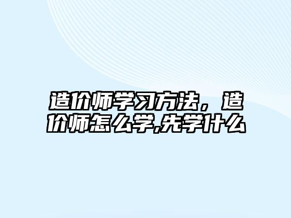 造價師學習方法，造價師怎么學,先學什么