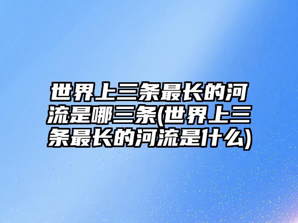 世界上三條最長(zhǎng)的河流是哪三條(世界上三條最長(zhǎng)的河流是什么)