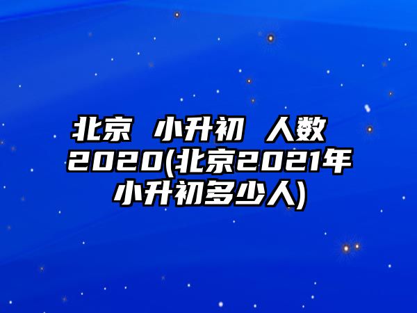 北京 小升初 人數(shù) 2020(北京2021年小升初多少人)