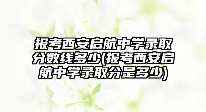 報(bào)考西安啟航中學(xué)錄取分?jǐn)?shù)線多少(報(bào)考西安啟航中學(xué)錄取分是多少)